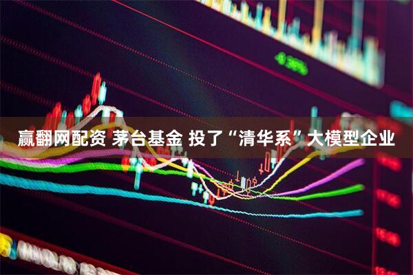 赢翻网配资 茅台基金 投了“清华系”大模型企业
