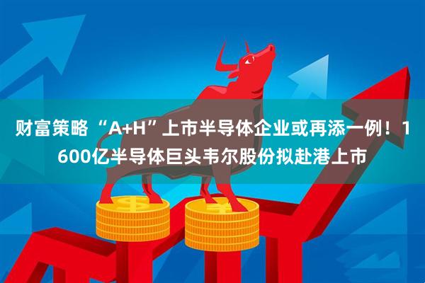 财富策略 “A+H”上市半导体企业或再添一例！1600亿半导体巨头韦尔股份拟赴港上市
