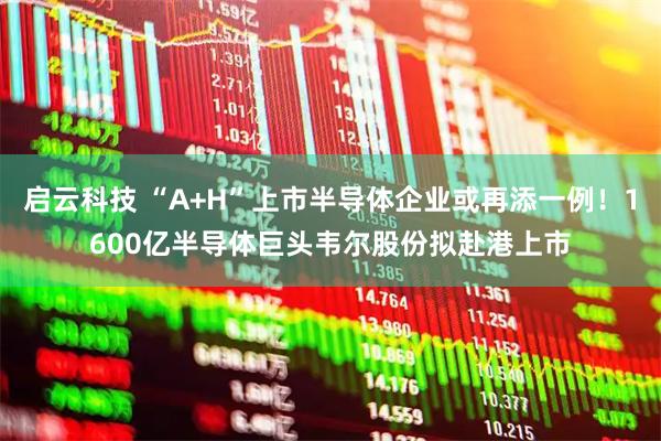 启云科技 “A+H”上市半导体企业或再添一例！1600亿半导体巨头韦尔股份拟赴港上市