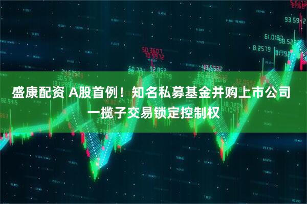 盛康配资 A股首例！知名私募基金并购上市公司 一揽子交易锁定控制权
