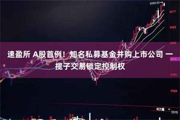 速盈所 A股首例！知名私募基金并购上市公司 一揽子交易锁定控制权