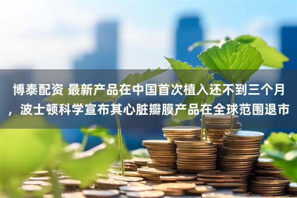 博泰配资 最新产品在中国首次植入还不到三个月，波士顿科学宣布其心脏瓣膜产品在全球范围退市