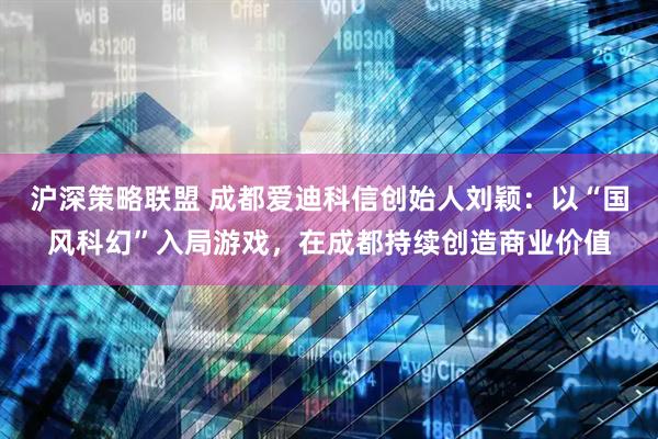 沪深策略联盟 成都爱迪科信创始人刘颖：以“国风科幻”入局游戏，在成都持续创造商业价值