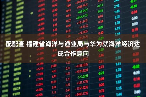 配配查 福建省海洋与渔业局与华为就海洋经济达成合作意向
