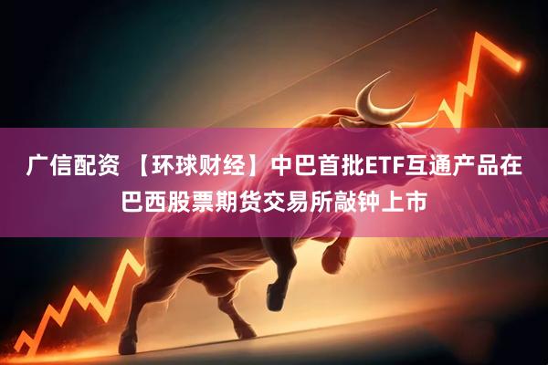 广信配资 【环球财经】中巴首批ETF互通产品在巴西股票期货交易所敲钟上市