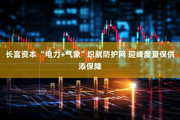 长富资本 “电力+气象”织就防护网 迎峰度夏保供添保障