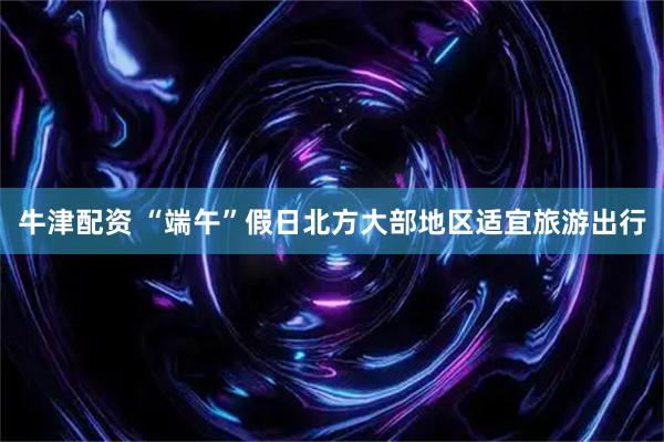 牛津配资 “端午”假日北方大部地区适宜旅游出行