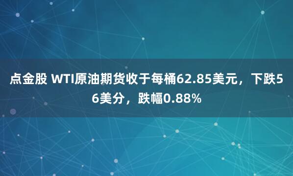 点金股 WTI原油期货收于每桶62.85美元，下跌56美分，跌幅0.88%