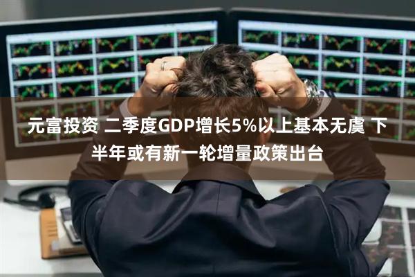 元富投资 二季度GDP增长5%以上基本无虞 下半年或有新一轮增量政策出台