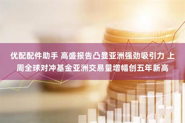 优配配件助手 高盛报告凸显亚洲强劲吸引力 上周全球对冲基金亚洲交易量增幅创五年新高