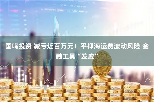 国鸣投资 减亏近百万元！平抑海运费波动风险 金融工具“发威”