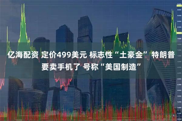 亿海配资 定价499美元 标志性“土豪金” 特朗普要卖手机了 号称“美国制造”