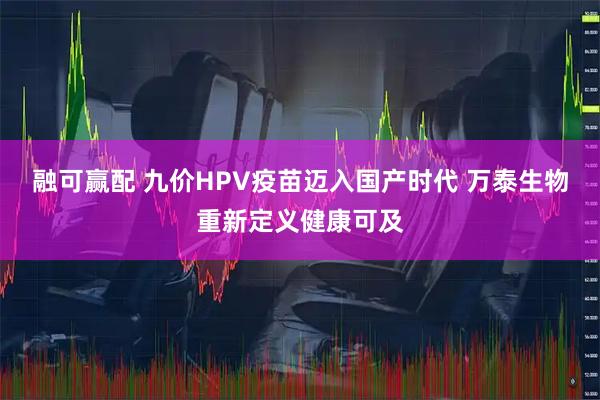 融可赢配 九价HPV疫苗迈入国产时代 万泰生物重新定义健康可及
