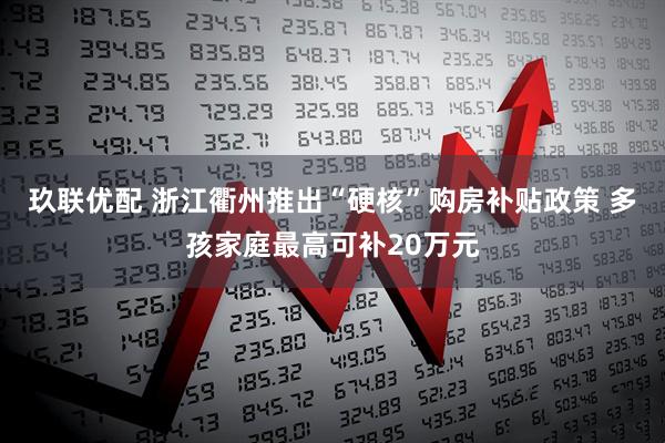 玖联优配 浙江衢州推出“硬核”购房补贴政策 多孩家庭最高可补20万元