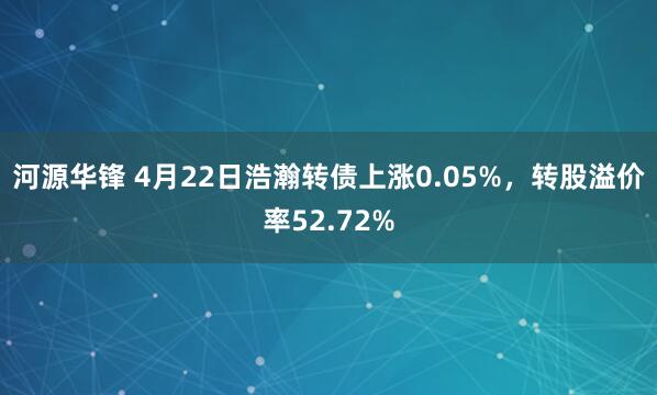 河源华锋 4月22日浩瀚转债上涨0.05%，转股溢价率52.72%