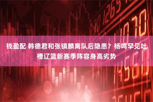钱盈配 韩德君和张镇麟离队后隐患？杨鸣罕见吐槽辽篮新赛季阵容身高劣势
