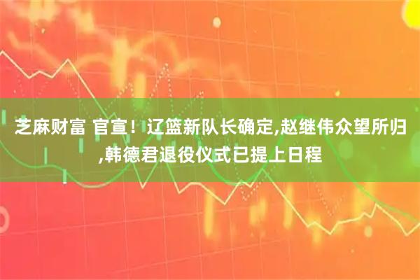 芝麻财富 官宣！辽篮新队长确定,赵继伟众望所归,韩德君退役仪式已提上日程