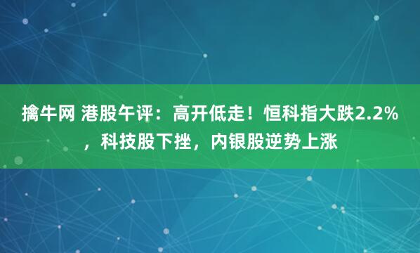 擒牛网 港股午评：高开低走！恒科指大跌2.2%，科技股下挫，内银股逆势上涨