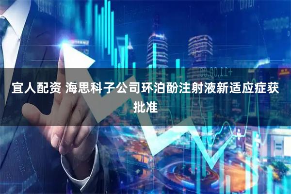 宜人配资 海思科子公司环泊酚注射液新适应症获批准