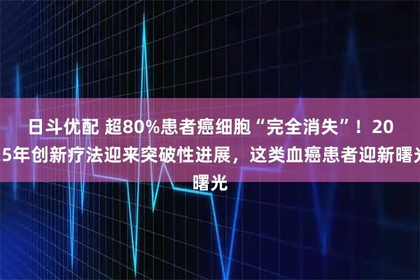 日斗优配 超80%患者癌细胞“完全消失”！2025年创新疗法迎来突破性进展，这类血癌患者迎新曙光