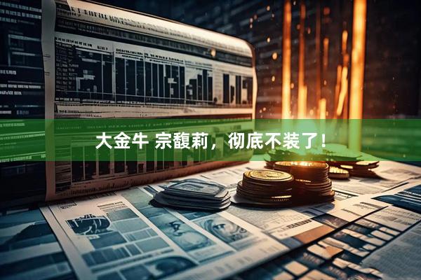 大金牛 宗馥莉，彻底不装了！
