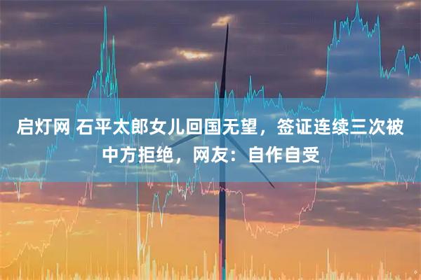 启灯网 石平太郎女儿回国无望，签证连续三次被中方拒绝，网友：自作自受