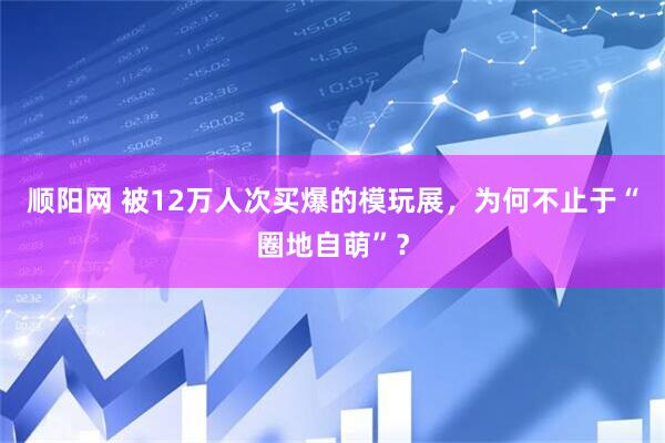 顺阳网 被12万人次买爆的模玩展，为何不止于“圈地自萌”？