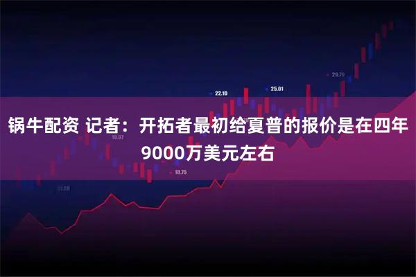 锅牛配资 记者：开拓者最初给夏普的报价是在四年9000万美元左右