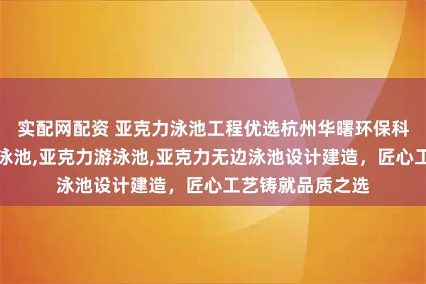 实配网配资 亚克力泳池工程优选杭州华曙环保科技，专注亚克力泳池,亚克力游泳池,亚克力无边泳池设计建造，匠心工艺铸就品质之选