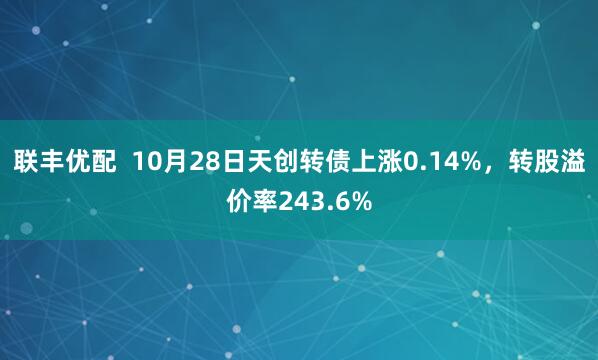 联丰优配  10月28日天创转债上涨0.14%，转股溢价率243.6%