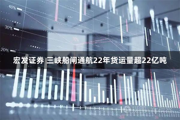 宏发证券 三峡船闸通航22年货运量超22亿吨