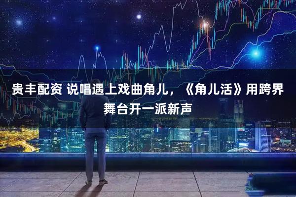 贵丰配资 说唱遇上戏曲角儿，《角儿活》用跨界舞台开一派新声