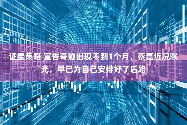 证星策略 宣告奇迹出现不到1个月，蔡磊近况曝光，早已为自己安排好了后路