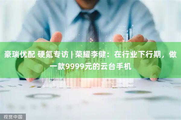 豪瑞优配 硬氪专访 | 荣耀李健：在行业下行期，做一款9999元的云台手机