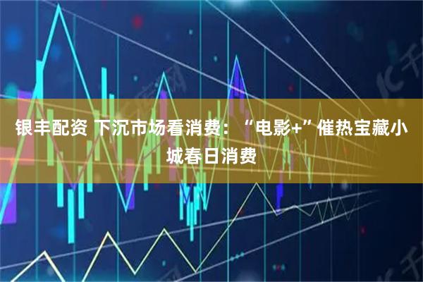 银丰配资 下沉市场看消费:“电影+”催热宝藏小城春日消费